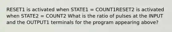 RESET1 is activated when STATE1 = COUNT1RESET2 is activated when STATE2 = COUNT2 What is the ratio of pulses at the INPUT and the OUTPUT1 terminals for the program appearing above?