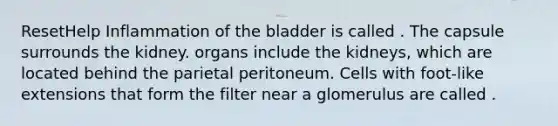 ResetHelp Inflammation of the bladder is called . The capsule surrounds the kidney. organs include the kidneys, which are located behind the parietal peritoneum. Cells with foot-like extensions that form the filter near a glomerulus are called .