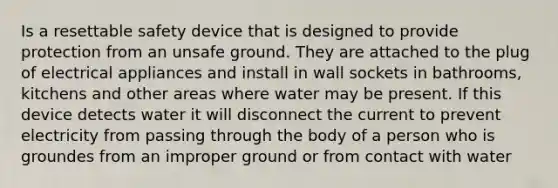 Is a resettable safety device that is designed to provide protection from an unsafe ground. They are attached to the plug of electrical appliances and install in wall sockets in bathrooms, kitchens and other areas where water may be present. If this device detects water it will disconnect the current to prevent electricity from passing through the body of a person who is groundes from an improper ground or from contact with water