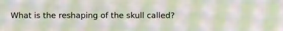 What is the reshaping of the skull called?