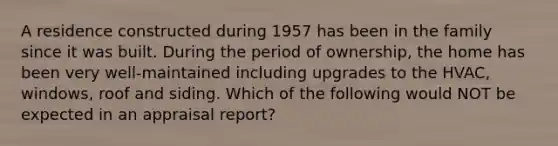 A residence constructed during 1957 has been in the family since it was built. During the period of ownership, the home has been very well-maintained including upgrades to the HVAC, windows, roof and siding. Which of the following would NOT be expected in an appraisal report?