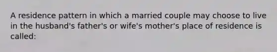 A residence pattern in which a married couple may choose to live in the husband's father's or wife's mother's place of residence is called:​