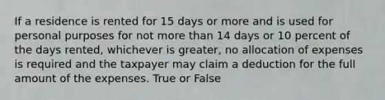 If a residence is rented for 15 days or more and is used for personal purposes for not more than 14 days or 10 percent of the days rented, whichever is greater, no allocation of expenses is required and the taxpayer may claim a deduction for the full amount of the expenses. True or False