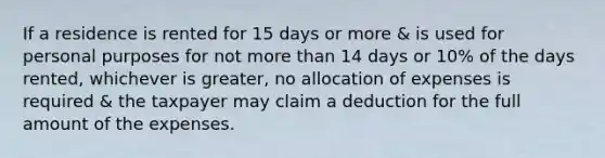 If a residence is rented for 15 days or more & is used for personal purposes for not more than 14 days or 10% of the days rented, whichever is greater, no allocation of expenses is required & the taxpayer may claim a deduction for the full amount of the expenses.