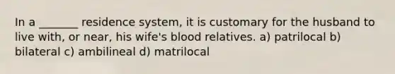 In a _______ residence system, it is customary for the husband to live with, or near, his wife's blood relatives. a) patrilocal b) bilateral c) ambilineal d) matrilocal