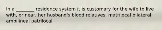 In a ________ residence system it is customary for the wife to live with, or near, her husband's blood relatives. matrilocal bilateral ambilineal patrilocal