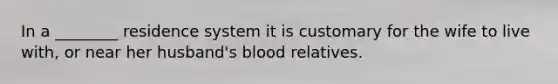 In a ________ residence system it is customary for the wife to live with, or near her husband's blood relatives.