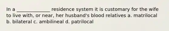 In a ______________ residence system it is customary for the wife to live with, or near, her husband's blood relatives a. matrilocal b. bilateral c. ambilineal d. patrilocal