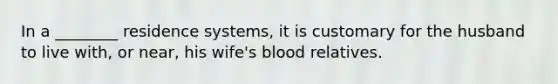 In a ________ residence systems, it is customary for the husband to live with, or near, his wife's blood relatives.