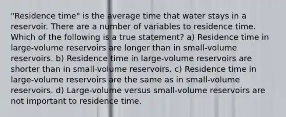 "Residence time" is the average time that water stays in a reservoir. There are a number of variables to residence time. Which of the following is a true statement? a) Residence time in large-volume reservoirs are longer than in small-volume reservoirs. b) Residence time in large-volume reservoirs are shorter than in small-volume reservoirs. c) Residence time in large-volume reservoirs are the same as in small-volume reservoirs. d) Large-volume versus small-volume reservoirs are not important to residence time.