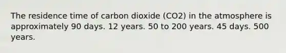 The residence time of carbon dioxide (CO2) in the atmosphere is approximately 90 days. 12 years. 50 to 200 years. 45 days. 500 years.