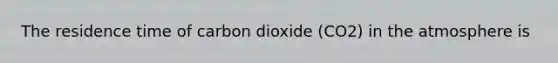 The residence time of carbon dioxide (CO2) in the atmosphere is