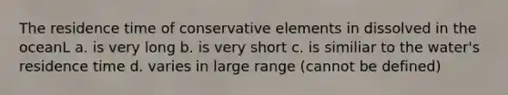 The residence time of conservative elements in dissolved in the oceanL a. is very long b. is very short c. is similiar to the water's residence time d. varies in large range (cannot be defined)