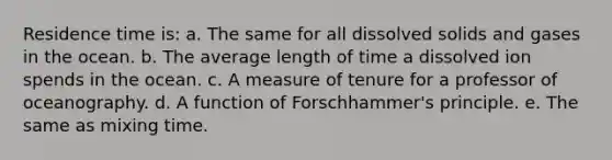 Residence time is: a. The same for all dissolved solids and gases in the ocean. b. The average length of time a dissolved ion spends in the ocean. c. A measure of tenure for a professor of oceanography. d. A function of Forschhammer's principle. e. The same as mixing time.