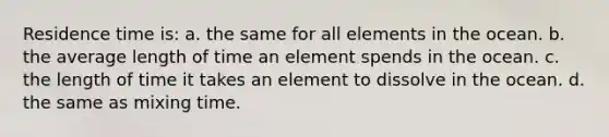 Residence time is: a. the same for all elements in the ocean. b. the average length of time an element spends in the ocean. c. the length of time it takes an element to dissolve in the ocean. d. the same as mixing time.