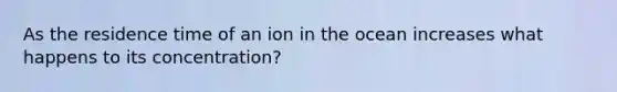 As the residence time of an ion in the ocean increases what happens to its concentration?