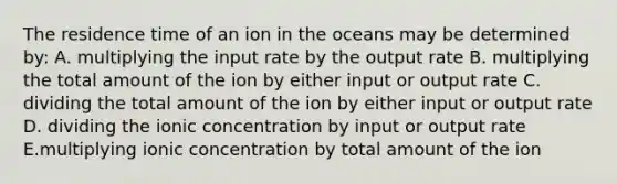 The residence time of an ion in the oceans may be determined by: A. multiplying the input rate by the output rate B. multiplying the total amount of the ion by either input or output rate C. dividing the total amount of the ion by either input or output rate D. dividing the ionic concentration by input or output rate E.multiplying ionic concentration by total amount of the ion