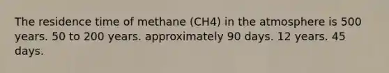 The residence time of methane (CH4) in the atmosphere is 500 years. 50 to 200 years. approximately 90 days. 12 years. 45 days.