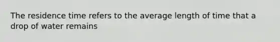 The residence time refers to the average length of time that a drop of water remains