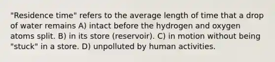 "Residence time" refers to the average length of time that a drop of water remains A) intact before the hydrogen and oxygen atoms split. B) in its store (reservoir). C) in motion without being "stuck" in a store. D) unpolluted by human activities.