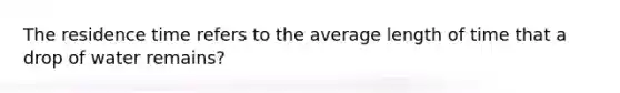 The residence time refers to the average length of time that a drop of water remains?