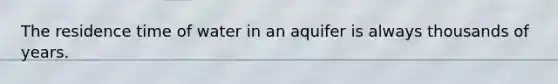 The residence time of water in an aquifer is always thousands of years.