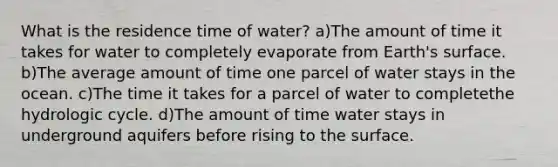 What is the residence time of water? a)The amount of time it takes for water to completely evaporate from Earth's surface. b)The average amount of time one parcel of water stays in the ocean. c)The time it takes for a parcel of water to completethe hydrologic cycle. d)The amount of time water stays in underground aquifers before rising to the surface.