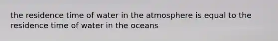 the residence time of water in the atmosphere is equal to the residence time of water in the oceans