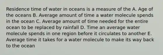 Residence time of water in oceans is a measure of the A. Age of the oceans B. Average amount of time a water molecule spends in the ocean C. Average amount of time needed for the entire ocean to be replaced by rainfall D. Time an average water molecule spends in one region before it circulates to another E. Average time it takes for a water molecule to make its way back to the ocean