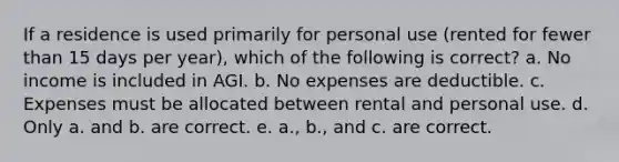 If a residence is used primarily for personal use (rented for fewer than 15 days per year), which of the following is correct? a. No income is included in AGI. b. No expenses are deductible. c. Expenses must be allocated between rental and personal use. d. Only a. and b. are correct. e. a., b., and c. are correct.