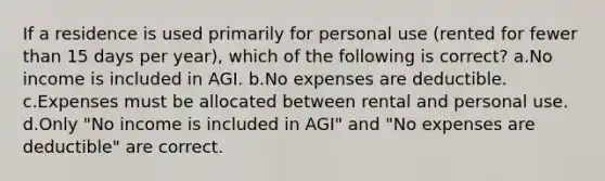 If a residence is used primarily for personal use (rented for fewer than 15 days per year), which of the following is correct? a.No income is included in AGI. b.No expenses are deductible. c.Expenses must be allocated between rental and personal use. d.Only "No income is included in AGI" and "No expenses are deductible" are correct.