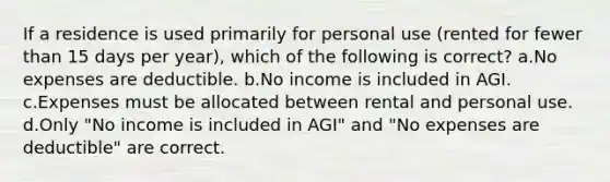 If a residence is used primarily for personal use (rented for fewer than 15 days per year), which of the following is correct? a.No expenses are deductible. b.No income is included in AGI. c.Expenses must be allocated between rental and personal use. d.Only "No income is included in AGI" and "No expenses are deductible" are correct.