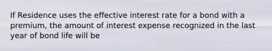 If Residence uses the effective interest rate for a bond with a premium, the amount of interest expense recognized in the last year of bond life will be