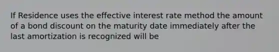 If Residence uses the effective interest rate method the amount of a bond discount on the maturity date immediately after the last amortization is recognized will be