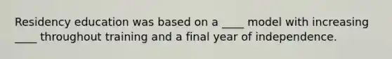 Residency education was based on a ____ model with increasing ____ throughout training and a final year of independence.