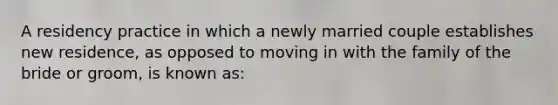 A residency practice in which a newly married couple establishes new residence, as opposed to moving in with the family of the bride or groom, is known as: