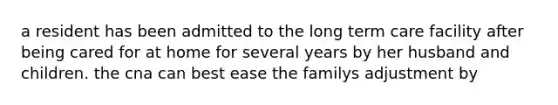 a resident has been admitted to the long term care facility after being cared for at home for several years by her husband and children. the cna can best ease the familys adjustment by