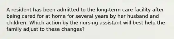 A resident has been admitted to the long-term care facility after being cared for at home for several years by her husband and children. Which action by the nursing assistant will best help the family adjust to these changes?