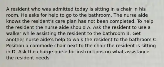 A resident who was admitted today is sitting in a chair in his room. He asks for help to go to the bathroom. The nurse aide knows the resident's care plan has not been completed. To help the resident the nurse aide should A. Ask the resident to use a walker while assisting the resident to the bathroom B. Get another nurse aide's help to walk the resident to the bathroom C. Position a commode chair next to the chair the resident is sitting in D. Ask the charge nurse for instructions on what assistance the resident needs