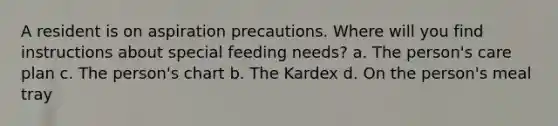 A resident is on aspiration precautions. Where will you find instructions about special feeding needs? a. The person's care plan c. The person's chart b. The Kardex d. On the person's meal tray