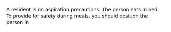 A resident is on aspiration precautions. The person eats in bed. To provide for safety during meals, you should position the person in