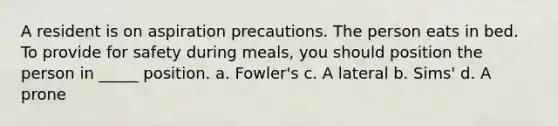 A resident is on aspiration precautions. The person eats in bed. To provide for safety during meals, you should position the person in _____ position. a. Fowler's c. A lateral b. Sims' d. A prone