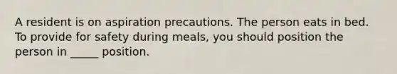 A resident is on aspiration precautions. The person eats in bed. To provide for safety during meals, you should position the person in _____ position.