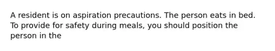 A resident is on aspiration precautions. The person eats in bed. To provide for safety during meals, you should position the person in the