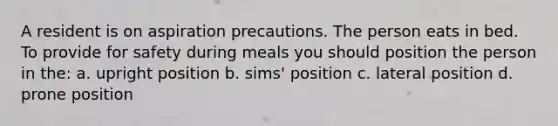 A resident is on aspiration precautions. The person eats in bed. To provide for safety during meals you should position the person in the: a. upright position b. sims' position c. lateral position d. prone position