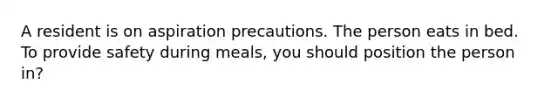 A resident is on aspiration precautions. The person eats in bed. To provide safety during meals, you should position the person in?