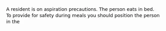 A resident is on aspiration precautions. The person eats in bed. To provide for safety during meals you should position the person in the