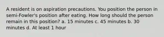 A resident is on aspiration precautions. You position the person in semi-Fowler's position after eating. How long should the person remain in this position? a. 15 minutes c. 45 minutes b. 30 minutes d. At least 1 hour