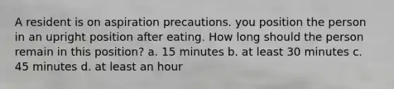 A resident is on aspiration precautions. you position the person in an upright position after eating. How long should the person remain in this position? a. 15 minutes b. at least 30 minutes c. 45 minutes d. at least an hour