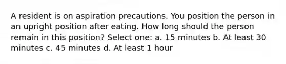 A resident is on aspiration precautions. You position the person in an upright position after eating. How long should the person remain in this position? Select one: a. 15 minutes b. At least 30 minutes c. 45 minutes d. At least 1 hour